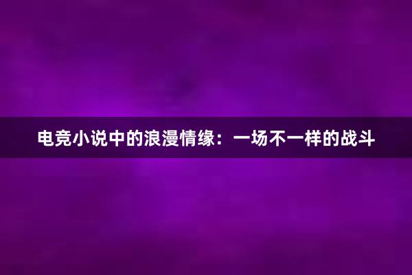 电竞小说中的浪漫情缘：一场不一样的战斗