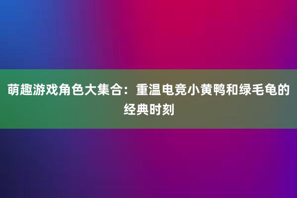 萌趣游戏角色大集合：重温电竞小黄鸭和绿毛龟的经典时刻