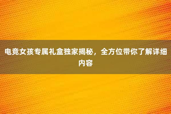 电竞女孩专属礼盒独家揭秘，全方位带你了解详细内容