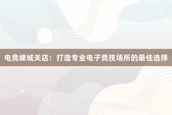 电竞峰城关店：打造专业电子竞技场所的最佳选择