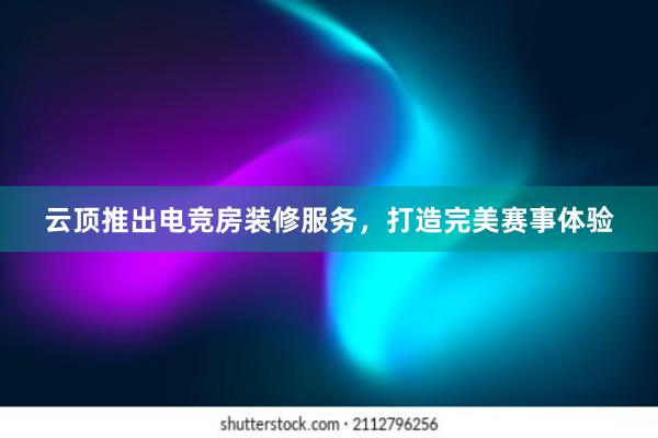 云顶推出电竞房装修服务，打造完美赛事体验