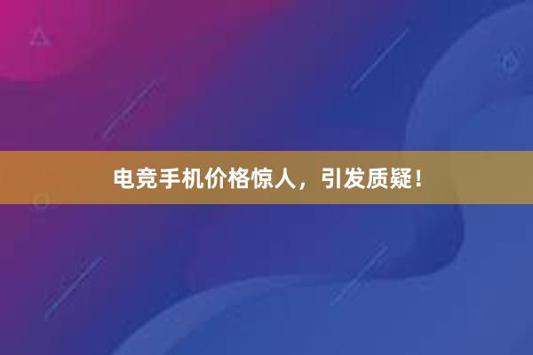 电竞手机价格惊人，引发质疑！