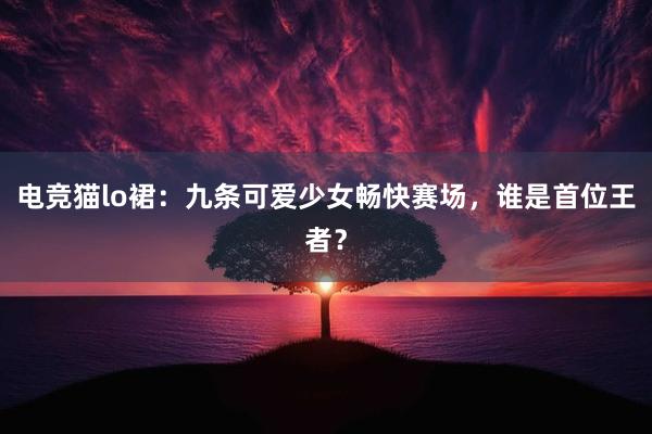 电竞猫lo裙：九条可爱少女畅快赛场，谁是首位王者？