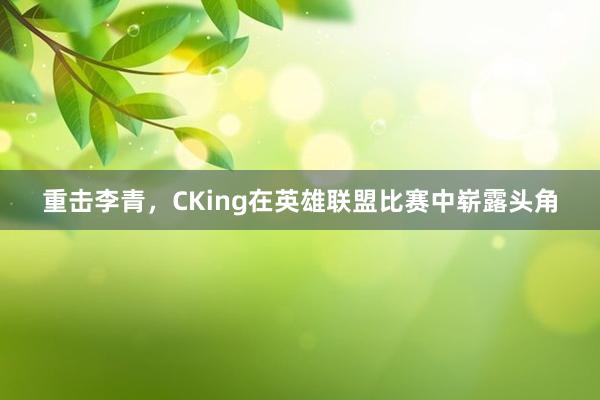 重击李青，CKing在英雄联盟比赛中崭露头角