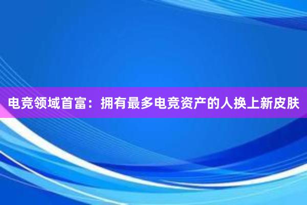 电竞领域首富：拥有最多电竞资产的人换上新皮肤