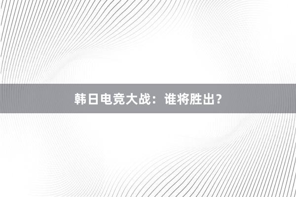 韩日电竞大战：谁将胜出？