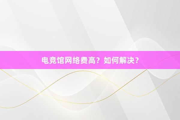 电竞馆网络费高？如何解决？