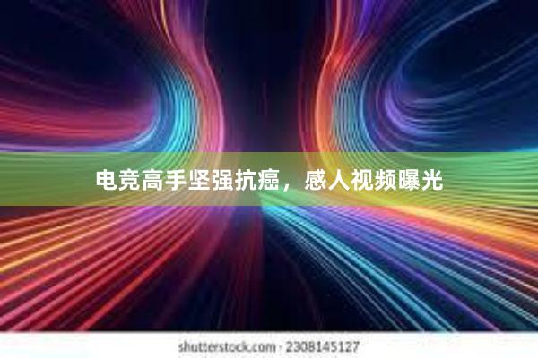 电竞高手坚强抗癌，感人视频曝光