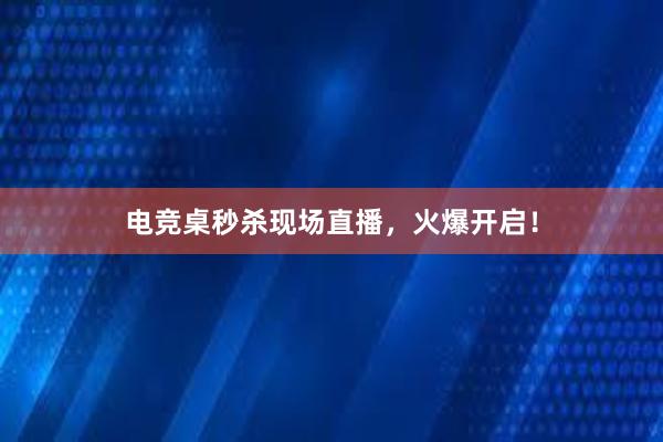 电竞桌秒杀现场直播，火爆开启！