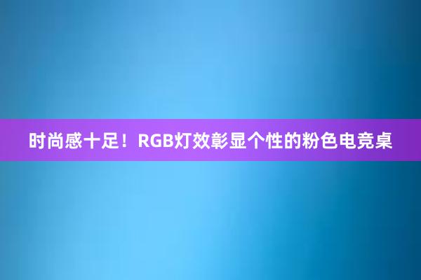 时尚感十足！RGB灯效彰显个性的粉色电竞桌