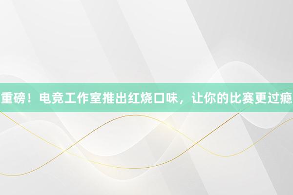 重磅！电竞工作室推出红烧口味，让你的比赛更过瘾