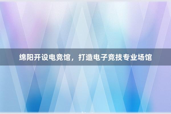 绵阳开设电竞馆，打造电子竞技专业场馆