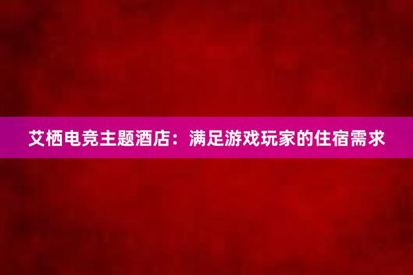 艾栖电竞主题酒店：满足游戏玩家的住宿需求