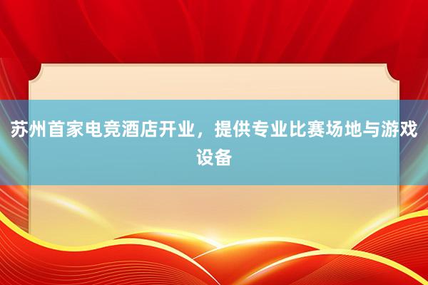 苏州首家电竞酒店开业，提供专业比赛场地与游戏设备