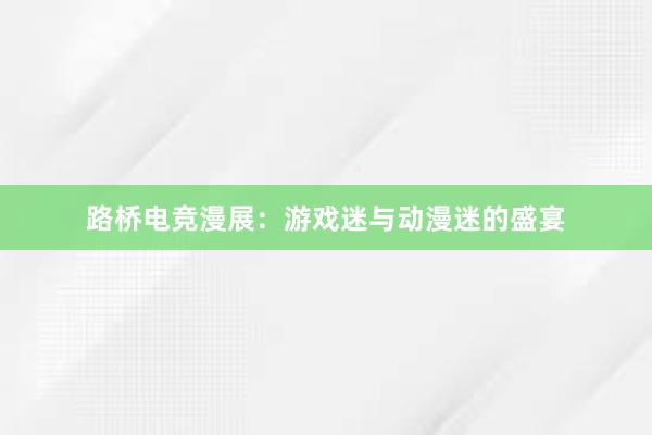 路桥电竞漫展：游戏迷与动漫迷的盛宴