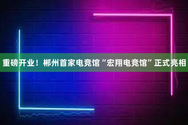 重磅开业！郴州首家电竞馆“宏翔电竞馆”正式亮相