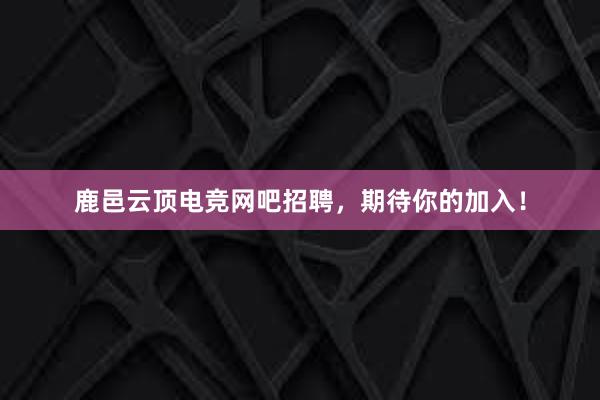 鹿邑云顶电竞网吧招聘，期待你的加入！